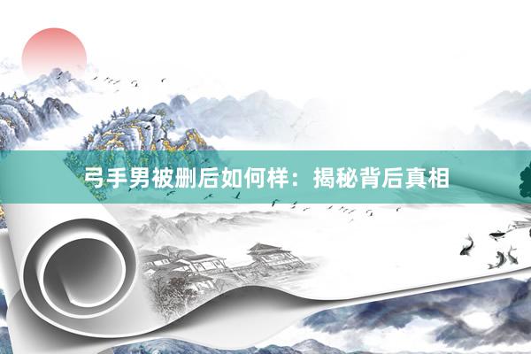 弓手男被删后如何样：揭秘背后真相