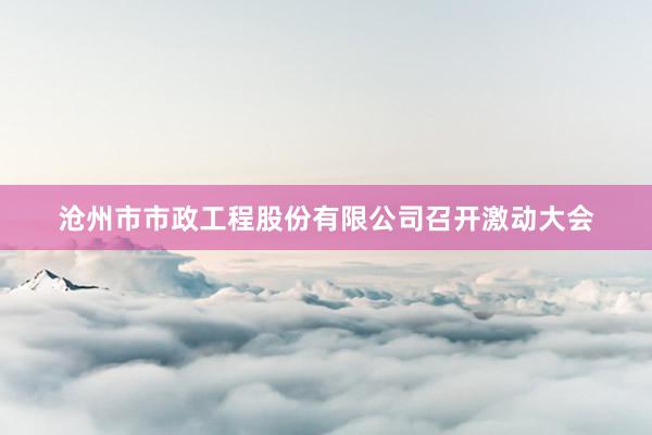 沧州市市政工程股份有限公司召开激动大会